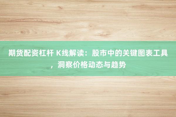 期货配资杠杆 K线解读：股市中的关键图表工具，洞察价格动态与趋势