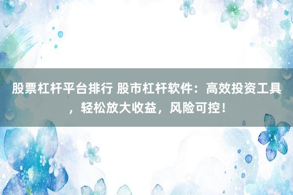 股票杠杆平台排行 股市杠杆软件：高效投资工具，轻松放大收益，风险可控！