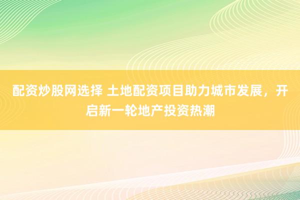 配资炒股网选择 土地配资项目助力城市发展，开启新一轮地产投资热潮