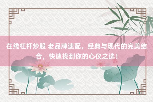 在线杠杆炒股 老品牌速配，经典与现代的完美结合，快速找到你的心仪之选！