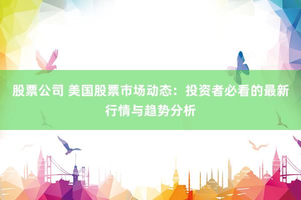 股票公司 美国股票市场动态：投资者必看的最新行情与趋势分析