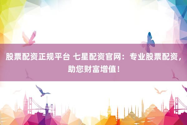 股票配资正规平台 七星配资官网：专业股票配资，助您财富增值！