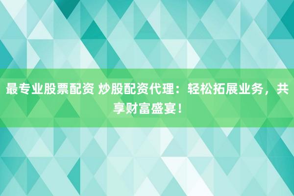 最专业股票配资 炒股配资代理：轻松拓展业务，共享财富盛宴！
