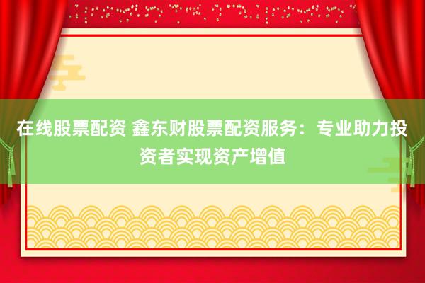 在线股票配资 鑫东财股票配资服务：专业助力投资者实现资产增值