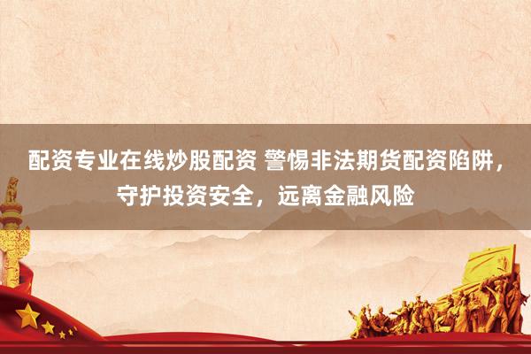 配资专业在线炒股配资 警惕非法期货配资陷阱，守护投资安全，远离金融风险