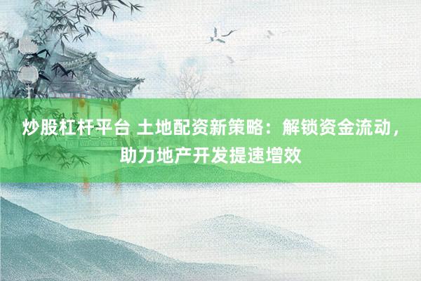 炒股杠杆平台 土地配资新策略：解锁资金流动，助力地产开发提速增效