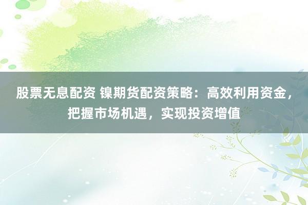 股票无息配资 镍期货配资策略：高效利用资金，把握市场机遇，实现投资增值
