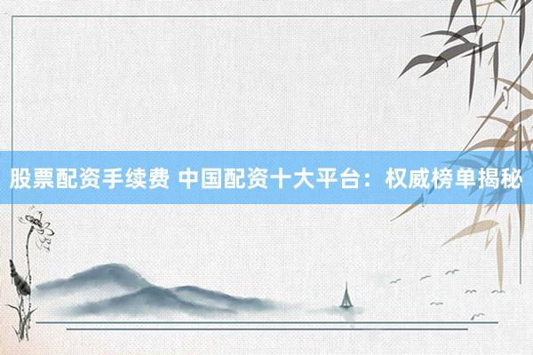 股票配资手续费 中国配资十大平台：权威榜单揭秘