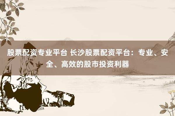 股票配资专业平台 长沙股票配资平台：专业、安全、高效的股市投资利器