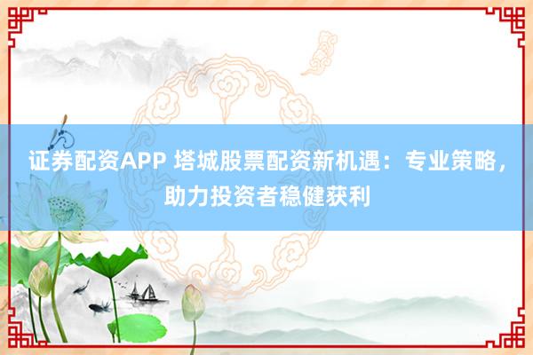 证券配资APP 塔城股票配资新机遇：专业策略，助力投资者稳健获利