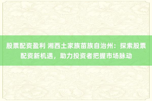 股票配资盈利 湘西土家族苗族自治州：探索股票配资新机遇，助力投资者把握市场脉动