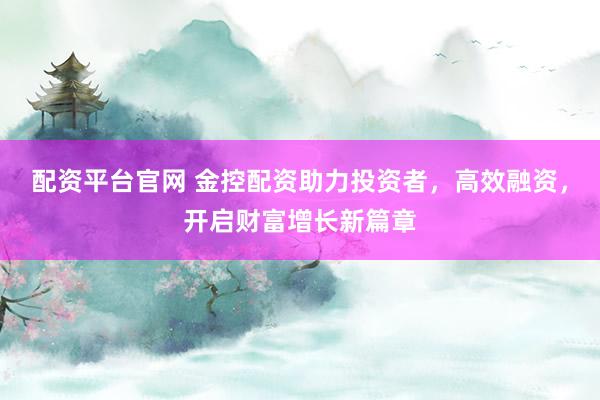 配资平台官网 金控配资助力投资者，高效融资，开启财富增长新篇章
