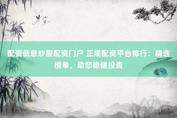 配资低息炒股配资门户 正规配资平台排行：精选榜单，助您稳健投资