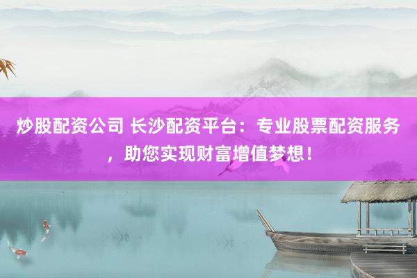 炒股配资公司 长沙配资平台：专业股票配资服务，助您实现财富增值梦想！