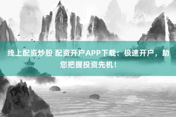 线上配资炒股 配资开户APP下载：极速开户，助您把握投资先机！