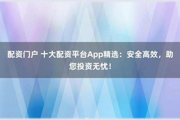 配资门户 十大配资平台App精选：安全高效，助您投资无忧！