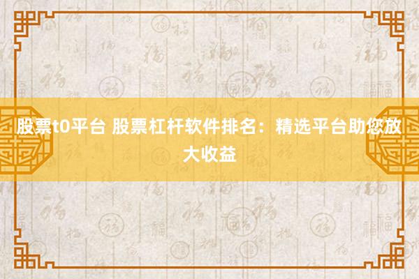 股票t0平台 股票杠杆软件排名：精选平台助您放大收益
