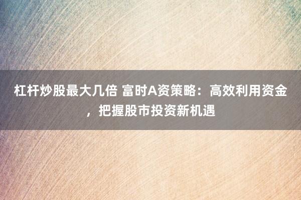 杠杆炒股最大几倍 富时A资策略：高效利用资金，把握股市投资新机遇