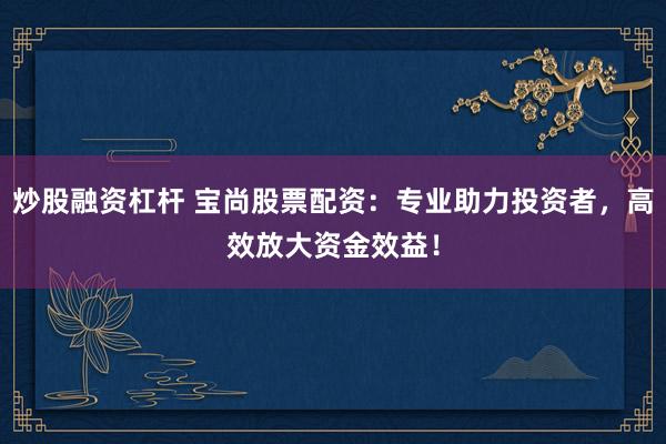 炒股融资杠杆 宝尚股票配资：专业助力投资者，高效放大资金效益！