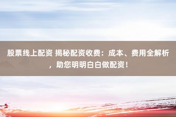 股票线上配资 揭秘配资收费：成本、费用全解析，助您明明白白做配资！