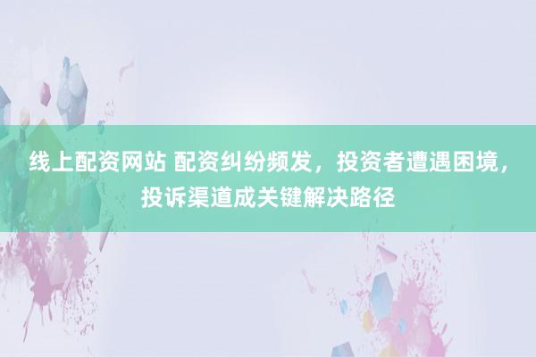 线上配资网站 配资纠纷频发，投资者遭遇困境，投诉渠道成关键解决路径