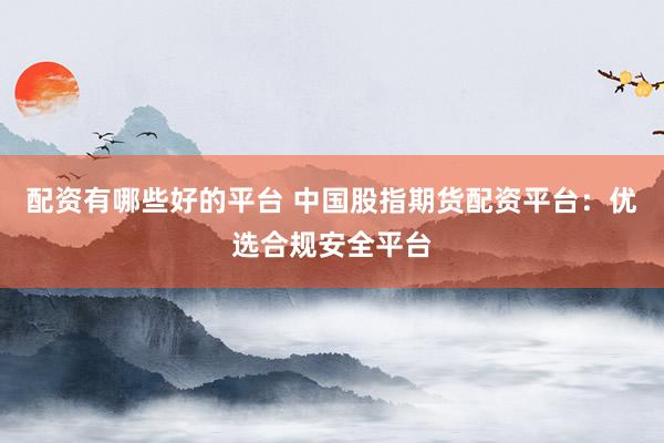 配资有哪些好的平台 中国股指期货配资平台：优选合规安全平台
