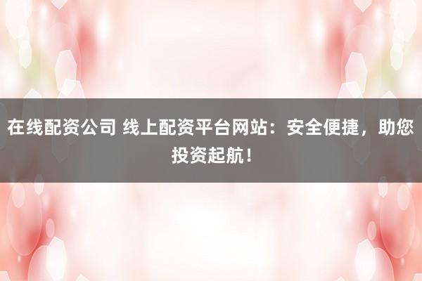在线配资公司 线上配资平台网站：安全便捷，助您投资起航！