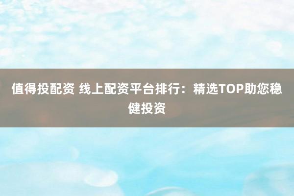 值得投配资 线上配资平台排行：精选TOP助您稳健投资
