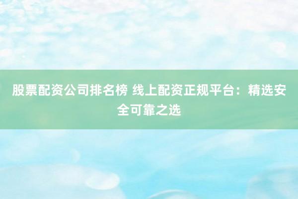 股票配资公司排名榜 线上配资正规平台：精选安全可靠之选