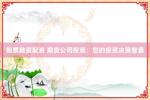 股票融资配资 期货公司投顾：您的投资决策智囊