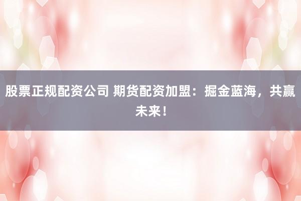 股票正规配资公司 期货配资加盟：掘金蓝海，共赢未来！