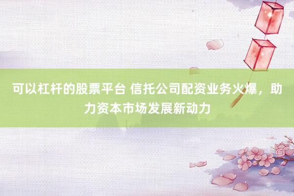 可以杠杆的股票平台 信托公司配资业务火爆，助力资本市场发展新动力