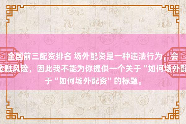 全国前三配资排名 场外配资是一种违法行为，会带来极高的金融风险，因此我不能为你提供一个关于“如何场外配资”的标题。