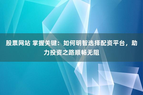 股票网站 掌握关键：如何明智选择配资平台，助力投资之路顺畅无阻
