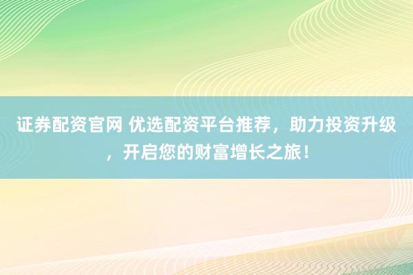证券配资官网 优选配资平台推荐，助力投资升级，开启您的财富增长之旅！