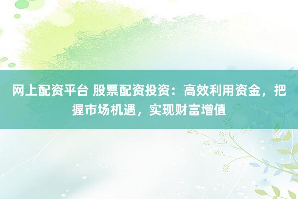 网上配资平台 股票配资投资：高效利用资金，把握市场机遇，实现财富增值