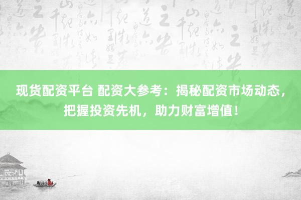 现货配资平台 配资大参考：揭秘配资市场动态，把握投资先机，助力财富增值！