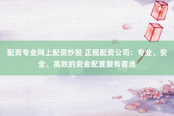 配资专业网上配资炒股 正规配资公司：专业、安全、高效的资金配置服务首选