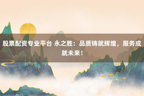 股票配资专业平台 永之胜：品质铸就辉煌，服务成就未来！