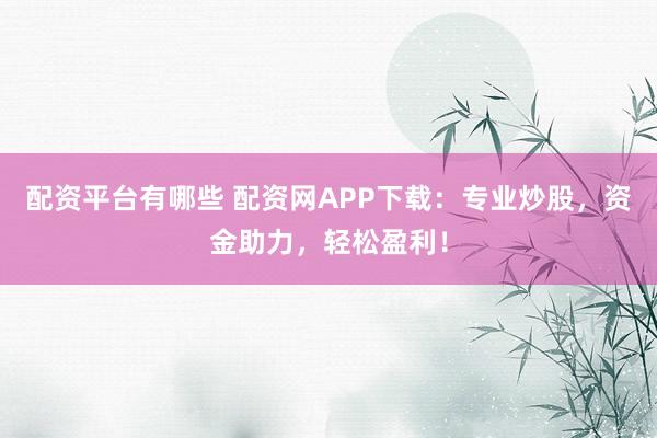 配资平台有哪些 配资网APP下载：专业炒股，资金助力，轻松盈利！