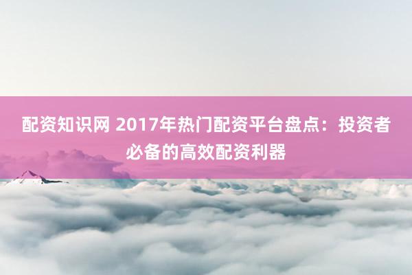 配资知识网 2017年热门配资平台盘点：投资者必备的高效配资利器