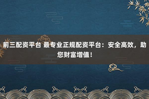 前三配资平台 最专业正规配资平台：安全高效，助您财富增值！