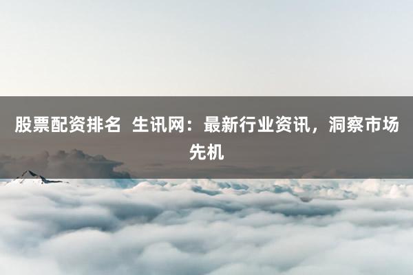 股票配资排名  生讯网：最新行业资讯，洞察市场先机