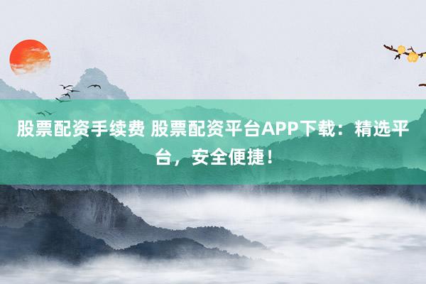 股票配资手续费 股票配资平台APP下载：精选平台，安全便捷！