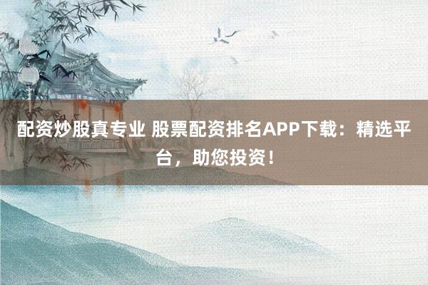 配资炒股真专业 股票配资排名APP下载：精选平台，助您投资！