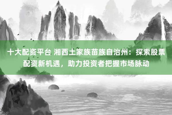 十大配资平台 湘西土家族苗族自治州：探索股票配资新机遇，助力投资者把握市场脉动