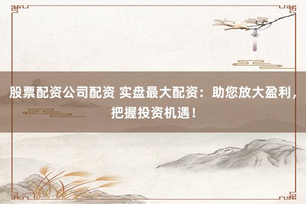 股票配资公司配资 实盘最大配资：助您放大盈利，把握投资机遇！