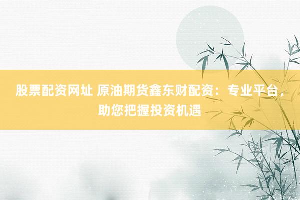 股票配资网址 原油期货鑫东财配资：专业平台，助您把握投资机遇