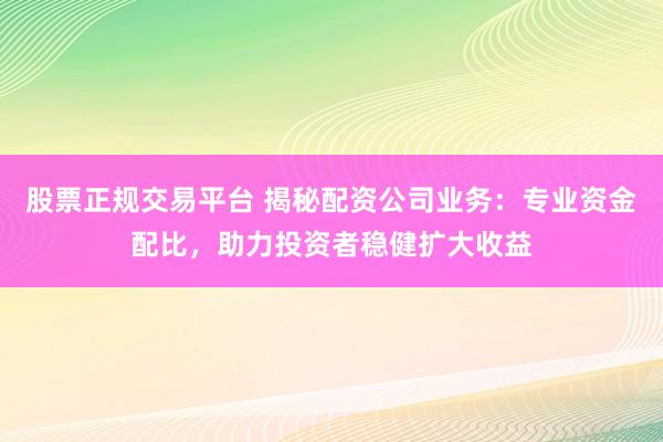 股票正规交易平台 揭秘配资公司业务：专业资金配比，助力投资者稳健扩大收益