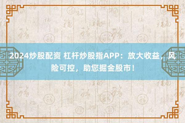 2024炒股配资 杠杆炒股指APP：放大收益，风险可控，助您掘金股市！